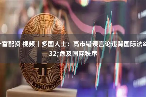 升富配资 视频｜多国人士：高市错误言论违背国际法&#32;危及国际秩序