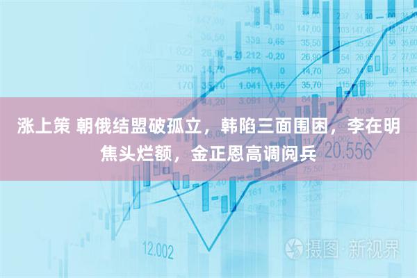 涨上策 朝俄结盟破孤立,韩陷三面围困,李在明焦头烂额,金正恩高调阅兵