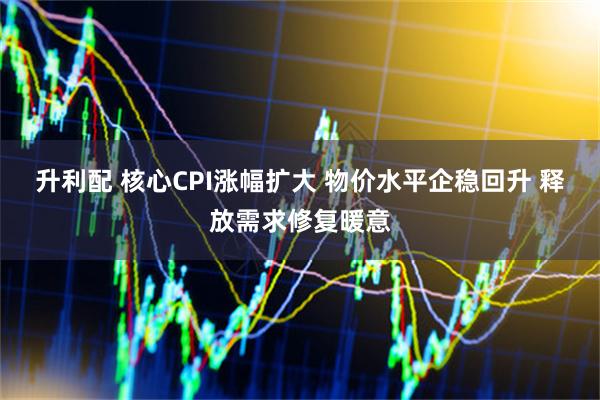 升利配 核心CPI涨幅扩大 物价水平企稳回升 释放需求修复暖意
