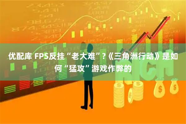 优配库 FPS反挂“老大难”?《三角洲行动》是如何“猛攻”游戏作弊的