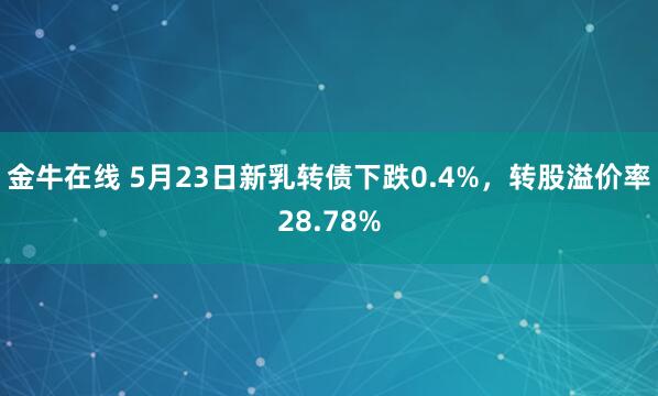 金牛在线 5月23日新乳转债下跌0.4%,转股溢价率28.78%