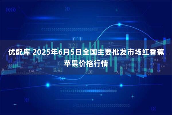 优配库 2025年6月5日全国主要批发市场红香蕉苹果价格行情