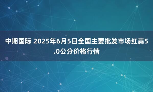 中期国际 2025年6月5日全国主要批发市场红蒜5.0公分价格行情