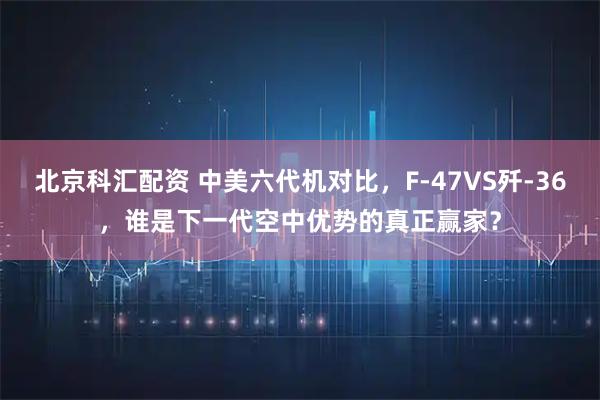 北京科汇配资 中美六代机对比,F-47VS歼-36,谁是下一代空中优势的真正赢家?