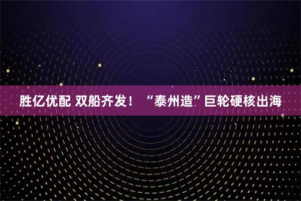 胜亿优配 双船齐发！ “泰州造”巨轮硬核出海