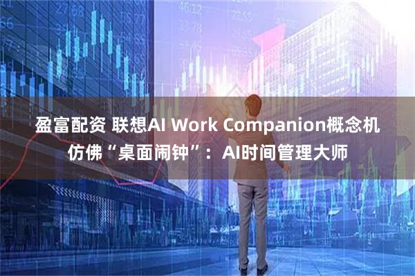 盈富配资 联想AI Work Companion概念机仿佛“桌面闹钟”:AI时间管理大师