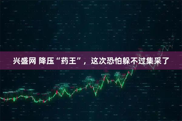 兴盛网 降压“药王”，这次恐怕躲不过集采了