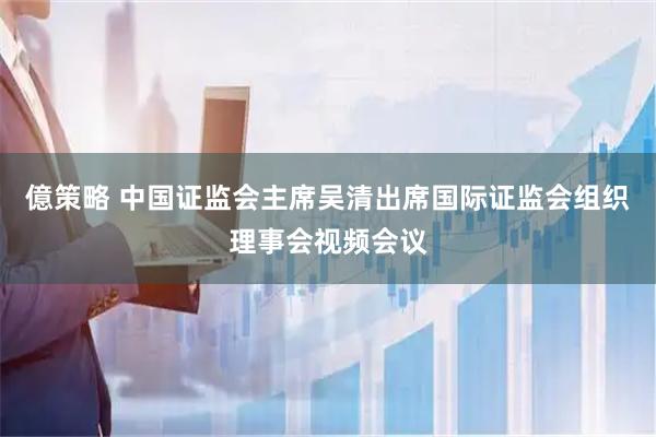 億策略 中国证监会主席吴清出席国际证监会组织理事会视频会议