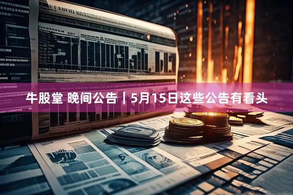 牛股堂 晚间公告｜5月15日这些公告有看头