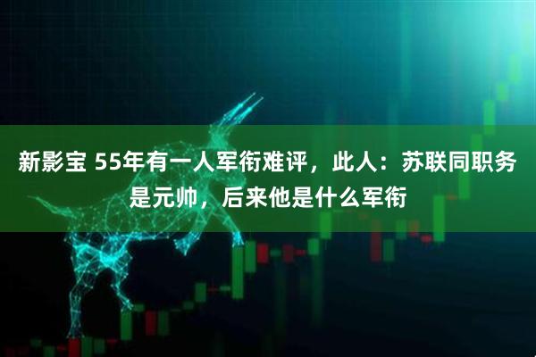 新影宝 55年有一人军衔难评,此人:苏联同职务是元帅,后来他是什么军衔