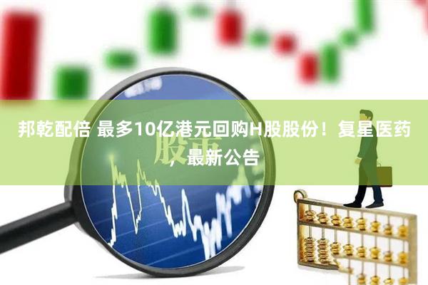 邦乾配倍 最多10亿港元回购H股股份！复星医药，最新公告